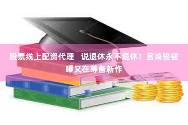 股票线上配资代理   说退休永不退休！宫崎骏被曝又在筹备新作