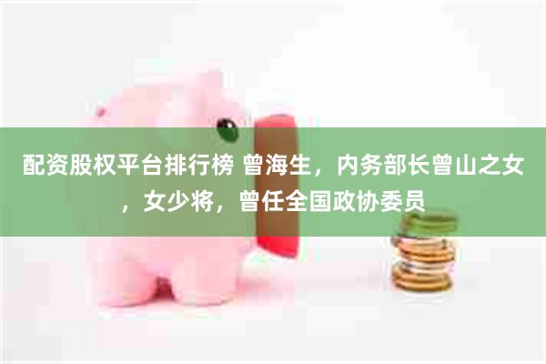 配资股权平台排行榜 曾海生，内务部长曾山之女，女少将，曾任全国政协委员