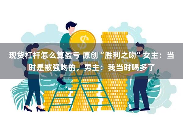 现货杠杆怎么算盈亏 原创“胜利之吻”女主：当时是被强吻的，男主：我当时喝多了