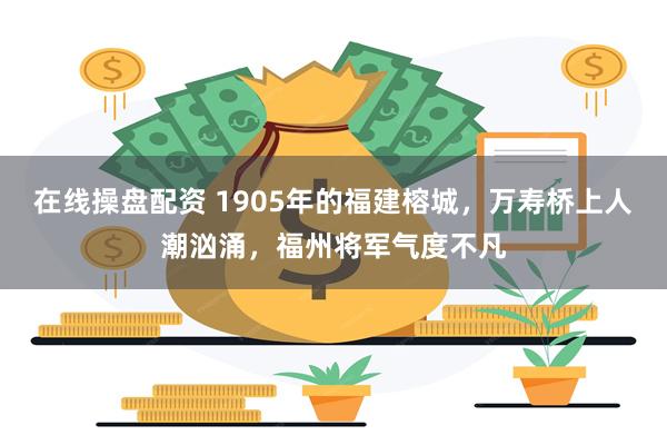 在线操盘配资 1905年的福建榕城，万寿桥上人潮汹涌，福州将军气度不凡