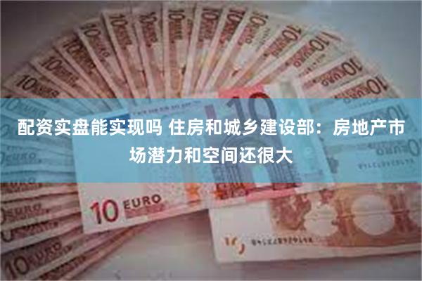 配资实盘能实现吗 住房和城乡建设部：房地产市场潜力和空间还很大