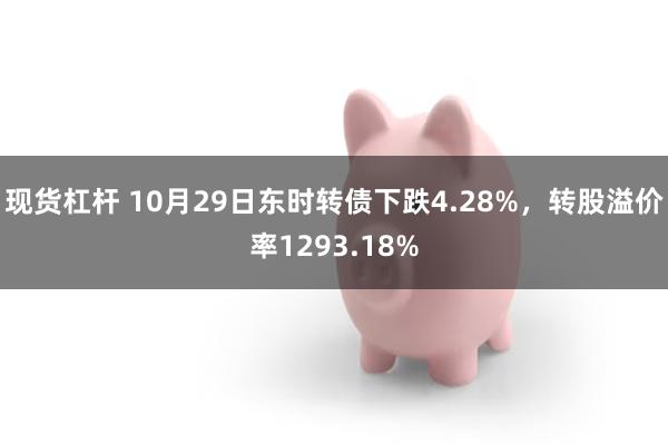 现货杠杆 10月29日东时转债下跌4.28%，转股溢价率1293.18%