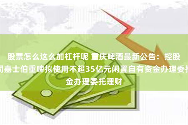 股票怎么这么加杠杆呢 重庆啤酒最新公告：控股子公司嘉士伯重啤拟使用不超35亿元闲置自有资金办理委托理财