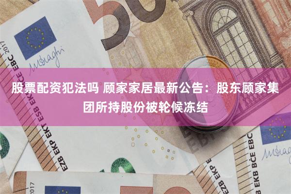 股票配资犯法吗 顾家家居最新公告：股东顾家集团所持股份被轮候冻结