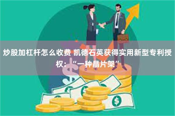 炒股加杠杆怎么收费 凯德石英获得实用新型专利授权：“一种晶片架”