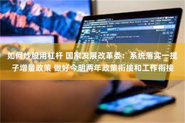 如何炒股用杠杆 国家发展改革委：系统落实一揽子增量政策 做好今明两年政策衔接和工作衔接