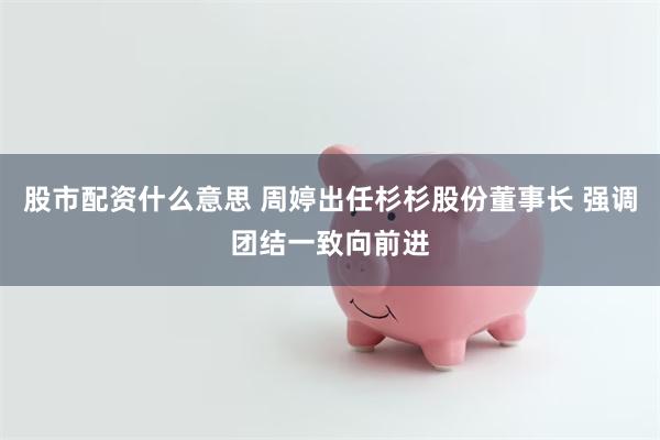 股市配资什么意思 周婷出任杉杉股份董事长 强调团结一致向前进