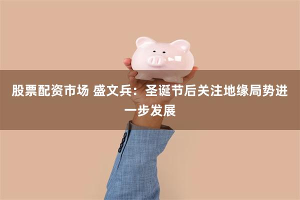 股票配资市场 盛文兵：圣诞节后关注地缘局势进一步发展