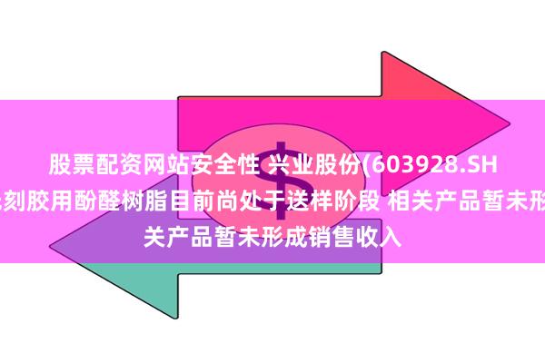 股票配资网站安全性 兴业股份(603928.SH)：半导体光刻胶用酚醛树脂目前尚处于送样阶段 相关产品暂未形成销售收入