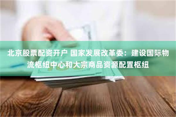 北京股票配资开户 国家发展改革委：建设国际物流枢纽中心和大宗商品资源配置枢纽