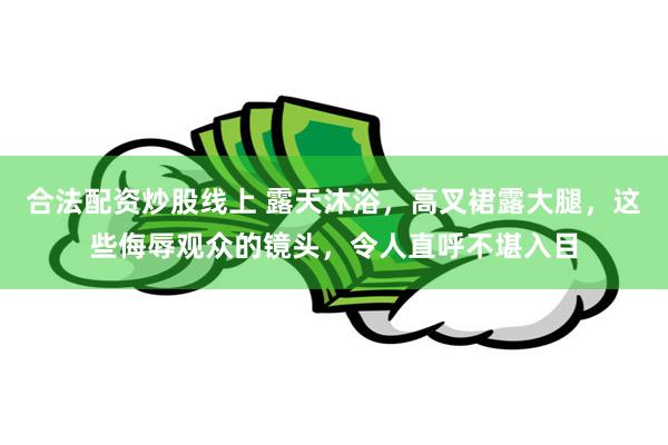 合法配资炒股线上 露天沐浴，高叉裙露大腿，这些侮辱观众的镜头，令人直呼不堪入目