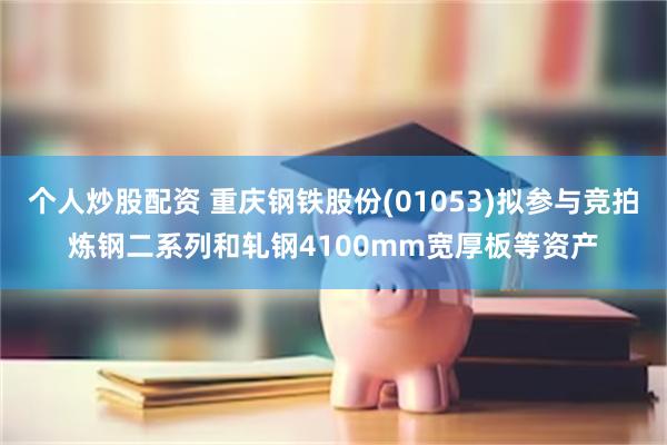 个人炒股配资 重庆钢铁股份(01053)拟参与竞拍炼钢二系列和轧钢4100mm宽厚板等资产