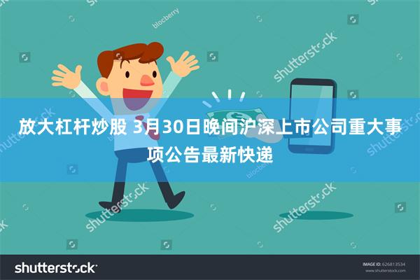 放大杠杆炒股 3月30日晚间沪深上市公司重大事项公告最新快递