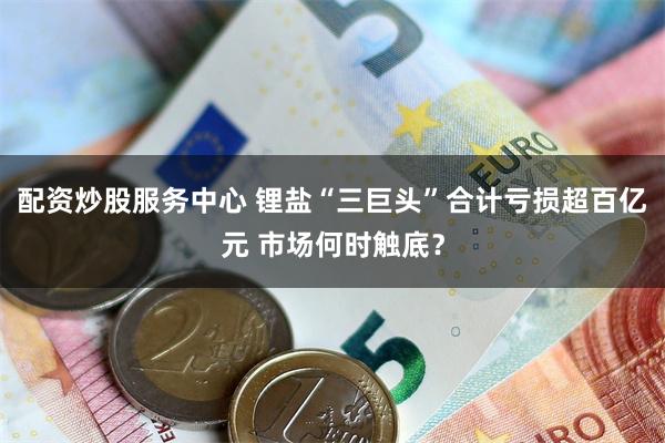 配资炒股服务中心 锂盐“三巨头”合计亏损超百亿元 市场何时触底？