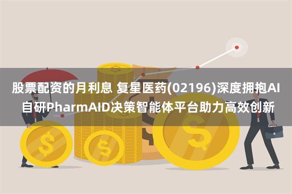 股票配资的月利息 复星医药(02196)深度拥抱AI 自研PharmAID决策智能体平台助力高效创新