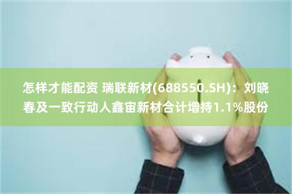 怎样才能配资 瑞联新材(688550.SH)：刘晓春及一致行动人鑫宙新材合计增持1.1%股份