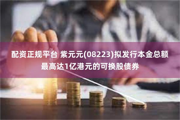 配资正规平台 紫元元(08223)拟发行本金总额最高达1亿港元的可换股债券