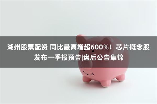 湖州股票配资 同比最高增超600%！芯片概念股发布一季报预告|盘后公告集锦