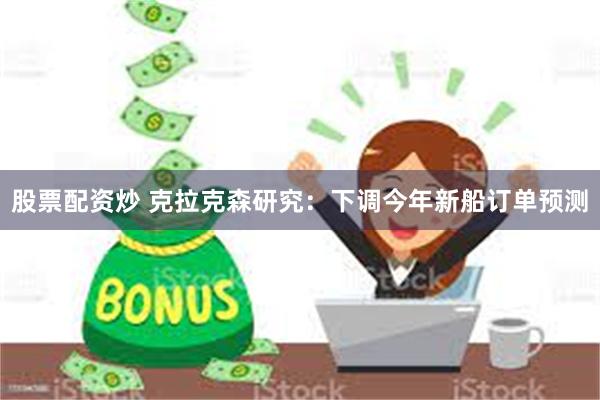 股票配资炒 克拉克森研究：下调今年新船订单预测
