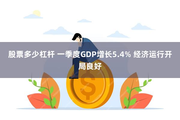 股票多少杠杆 一季度GDP增长5.4% 经济运行开局良好