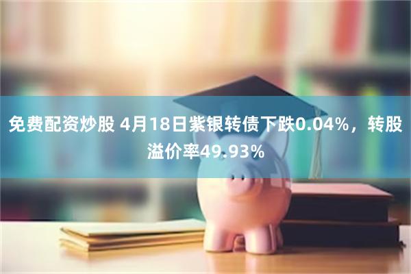 免费配资炒股 4月18日紫银转债下跌0.04%，转股溢价率49.93%