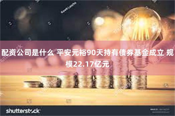 配资公司是什么 平安元裕90天持有债券基金成立 规模22.17亿元