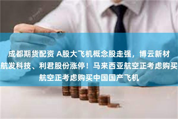 成都期货配资 A股大飞机概念股走强，博云新材、润贝航科、航发科技、利君股份涨停！马来西亚航空正考虑购买中国国产飞机