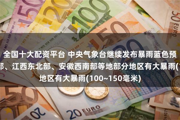 全国十大配资平台 中央气象台继续发布暴雨蓝色预警：湖南东北部、江西东北部、安徽西南部等地部分地区有大暴雨(100~150毫米)