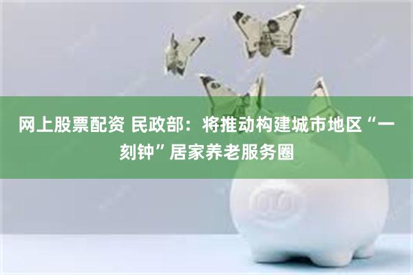 网上股票配资 民政部：将推动构建城市地区“一刻钟”居家养老服务圈