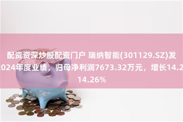 配资资深炒股配资门户 瑞纳智能(301129.SZ)发布2024年度业绩，归母净利润7673.32万元，增长14.26%