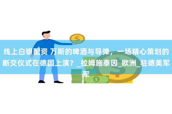 线上白银配资 万斯的啤酒与导弹，一场精心策划的断交仪式在德国上演？_拉姆施泰因_欧洲_驻德美军