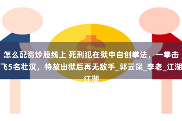 怎么配资炒股线上 死刑犯在狱中自创拳法，一拳击飞5名壮汉，特赦出狱后再无敌手_郭云深_李老_江湖