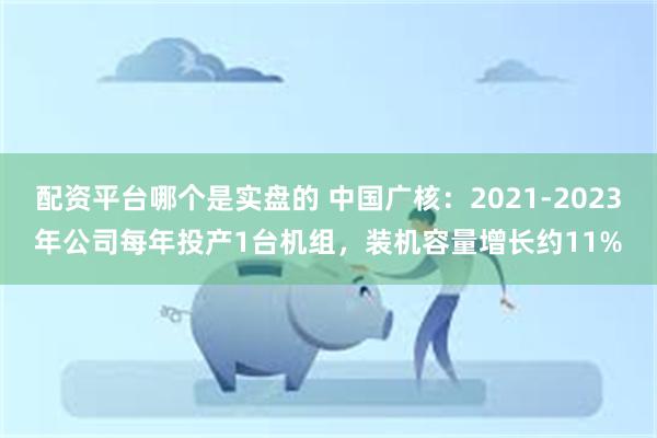 配资平台哪个是实盘的 中国广核：2021-2023年公司每年投产1台机组，装机容量增长约11%