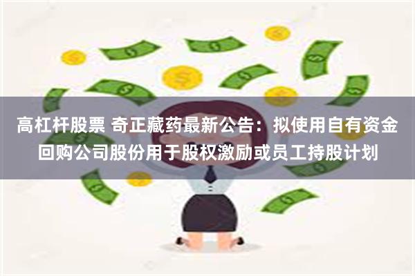 高杠杆股票 奇正藏药最新公告：拟使用自有资金回购公司股份用于股权激励或员工持股计划