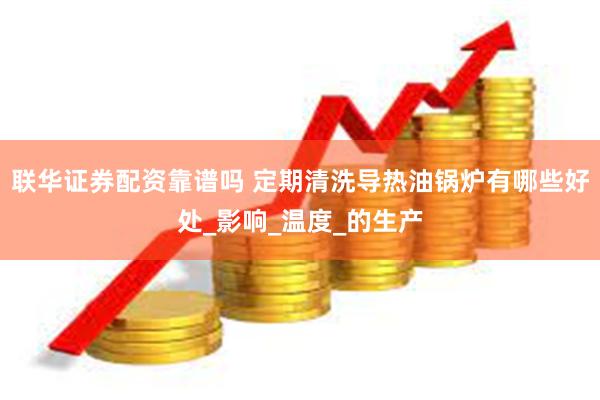 联华证券配资靠谱吗 定期清洗导热油锅炉有哪些好处_影响_温度_的生产