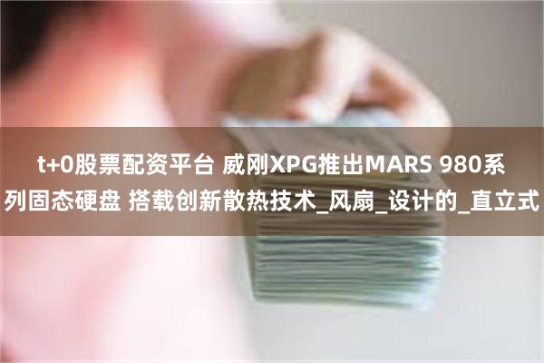 t+0股票配资平台 威刚XPG推出MARS 980系列固态硬盘 搭载创新散热技术_风扇_设计的_直立式