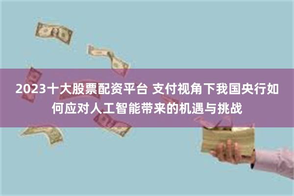 2023十大股票配资平台 支付视角下我国央行如何应对人工智能带来的机遇与挑战