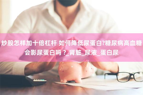 炒股怎样加十倍杠杆 如何降低尿蛋白?糖尿病高血糖会影尿蛋白吗 ?_肾脏_尿液_蛋白尿