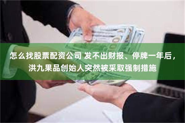 怎么找股票配资公司 发不出财报、停牌一年后，洪九果品创始人突然被采取强制措施