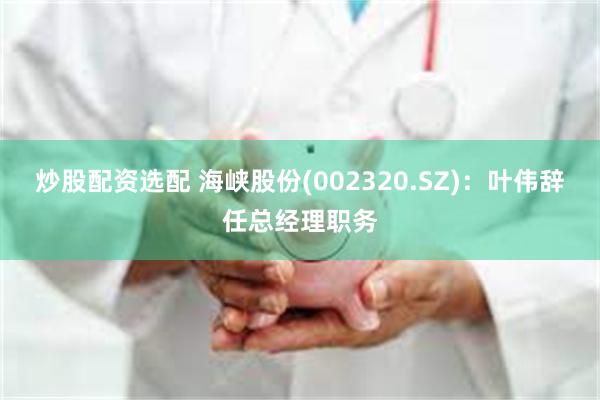 炒股配资选配 海峡股份(002320.SZ)：叶伟辞任总经理职务