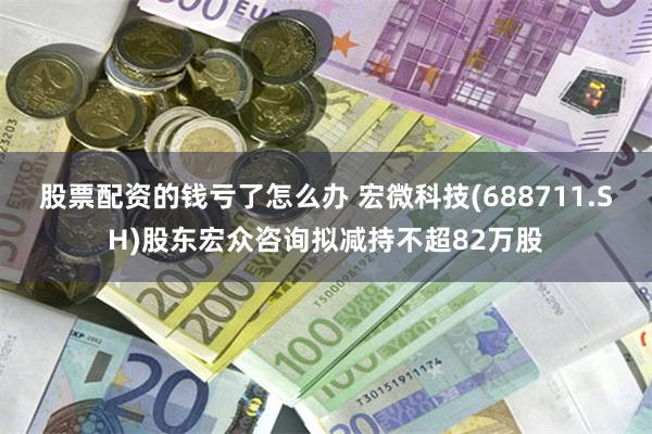 股票配资的钱亏了怎么办 宏微科技(688711.SH)股东宏众咨询拟减持不超82万股