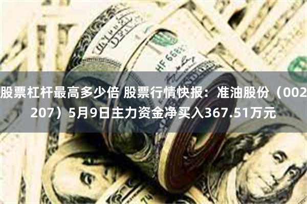 股票杠杆最高多少倍 股票行情快报：准油股份（002207）5月9日主力资金净买入367.51万元