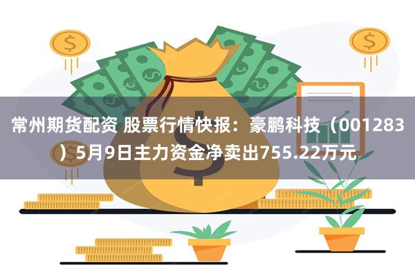 常州期货配资 股票行情快报：豪鹏科技（001283）5月9日主力资金净卖出755.22万元