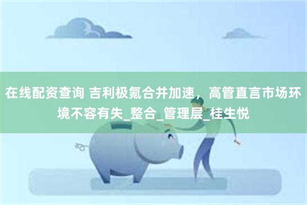 在线配资查询 吉利极氪合并加速，高管直言市场环境不容有失_整合_管理层_桂生悦
