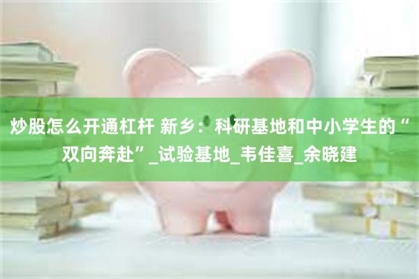 炒股怎么开通杠杆 新乡：科研基地和中小学生的“双向奔赴”_试验基地_韦佳喜_余晓建