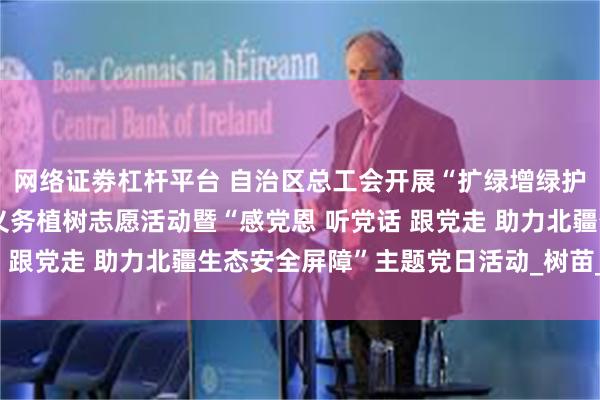 网络证劵杠杆平台 自治区总工会开展“扩绿增绿护绿 工会青年在行动”义务植树志愿活动暨“感党恩 听党话 跟党走 助力北疆生态安全屏障”主题党日活动_树苗_武川县