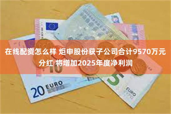 在线配资怎么样 炬申股份获子公司合计9570万元分红 将增加2025年度净利润