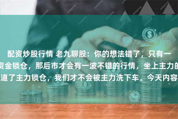 配资炒股行情 老九聊股:你的想法错了,只有一个板块或者股票有主力资金锁仓,那后市才会有一波不错的行情,坐上主力的快车。只要我们知道了主力锁仓,我们才不会被主力洗下车。今天内容就二个要点,一是,什么是主力锁仓。第二个