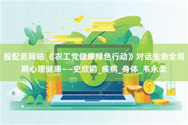 股配资网站 《农工党健康绿色行动》对话生命全周期心理健康——史欣鹃_疾病_身体_韦永柔