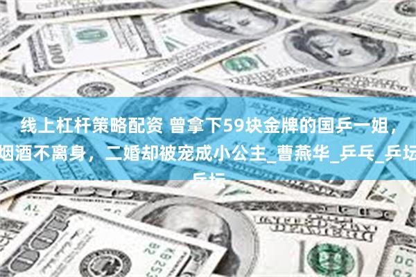 线上杠杆策略配资 曾拿下59块金牌的国乒一姐，烟酒不离身，二婚却被宠成小公主_曹燕华_乒乓_乒坛